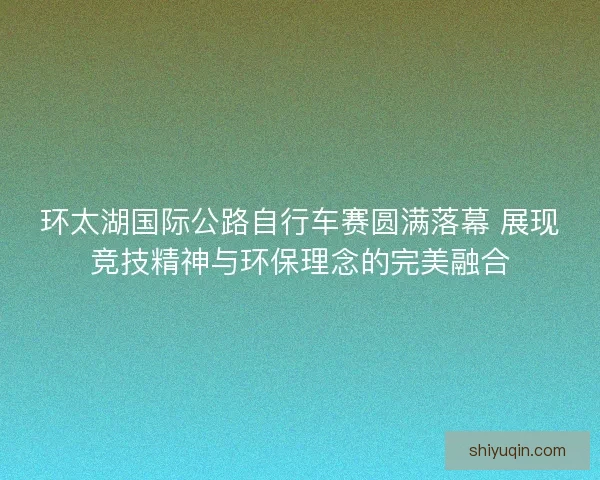 环太湖国际公路自行车赛圆满落幕 展现竞技精神与环保理念的完美融合