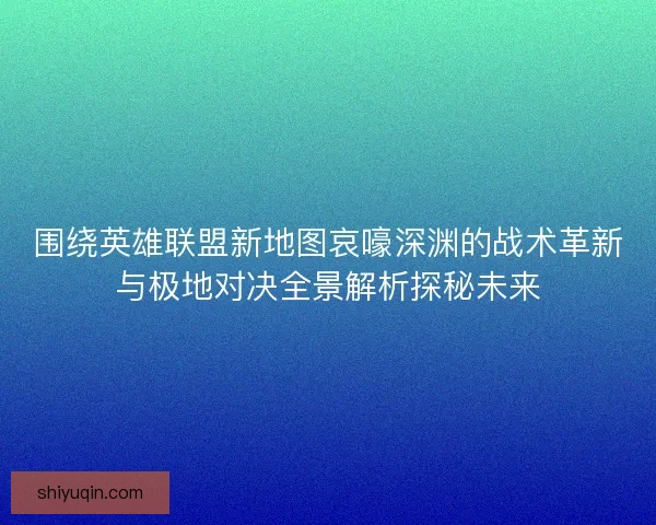 围绕英雄联盟新地图哀嚎深渊的战术革新与极地对决全景解析探秘未来