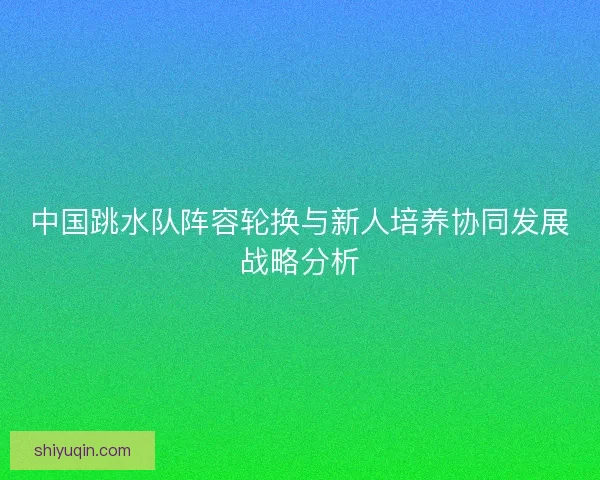 中国跳水队阵容轮换与新人培养协同发展战略分析
